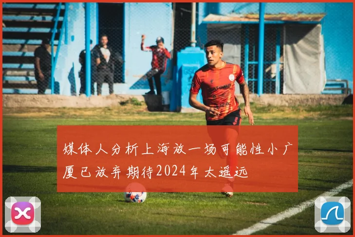 媒体人分析上海放一场可能性小广厦已放弃期待2024年太遥远