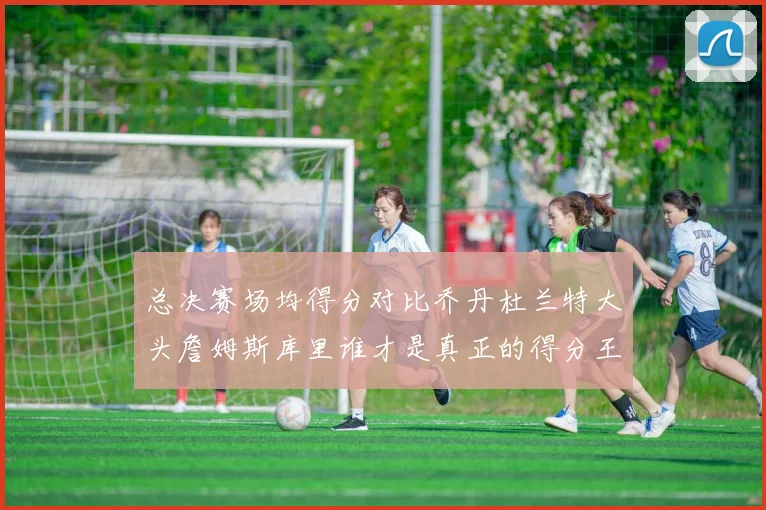 总决赛场均得分对比乔丹杜兰特大头詹姆斯库里谁才是真正的得分王