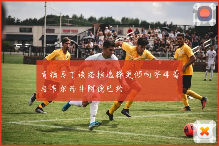 肯扬马丁谈搭档选择更倾向字母哥与韦尔而非阿德巴约