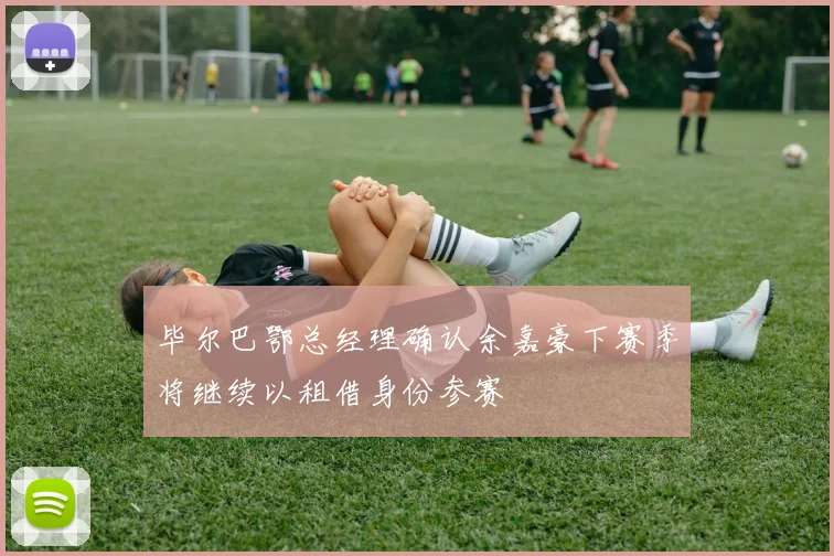 毕尔巴鄂总经理确认余嘉豪下赛季将继续以租借身份参赛