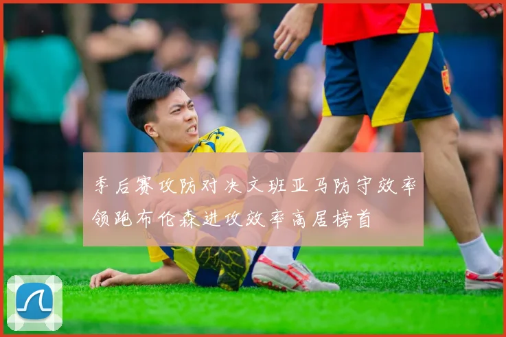 季后赛攻防对决文班亚马防守效率领跑布伦森进攻效率高居榜首