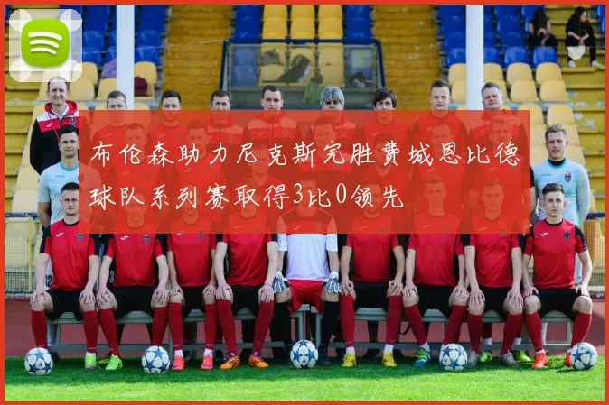 布伦森助力尼克斯完胜费城恩比德球队系列赛取得3比0领先