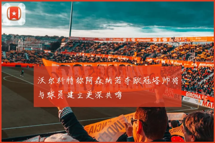 沃尔科特称阿森纳若夺欧冠塔帅将与球员建立更深共鸣