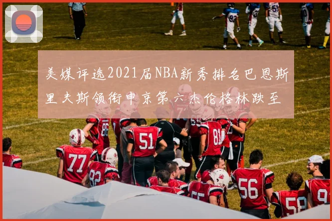 美媒评选2021届NBA新秀排名巴恩斯里夫斯领衔申京第六杰伦格林跌至第九